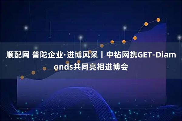 顺配网 普陀企业·进博风采丨中钻网携GET-Diamonds共同亮相进博会