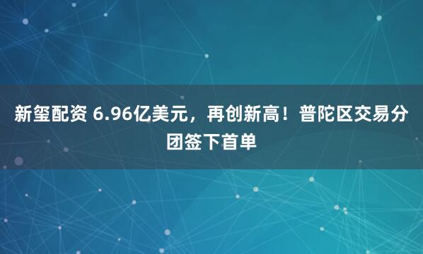 新玺配资 6.96亿美元，再创新高！普陀区交易分团签下首单