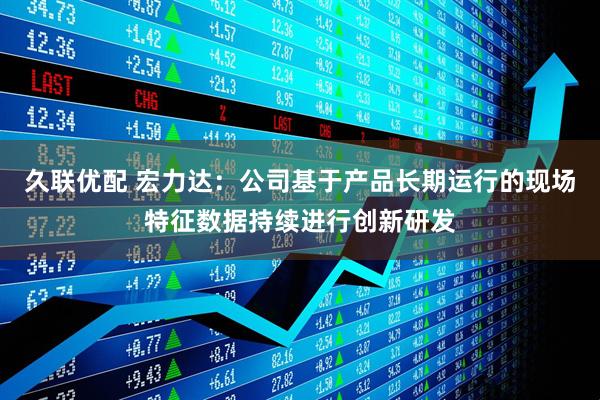 久联优配 宏力达：公司基于产品长期运行的现场特征数据持续进行创新研发