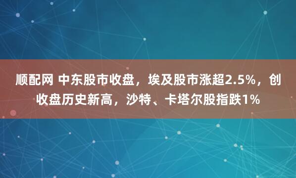 顺配网 中东股市收盘，埃及股市涨超2.5%，创收盘历史新高，沙特、卡塔尔股指跌1%