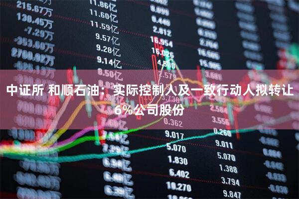中证所 和顺石油：实际控制人及一致行动人拟转让6%公司股份