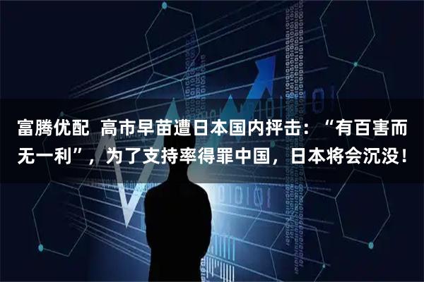 富腾优配  高市早苗遭日本国内抨击：“有百害而无一利”，为了支持率得罪中国，日本将会沉没！