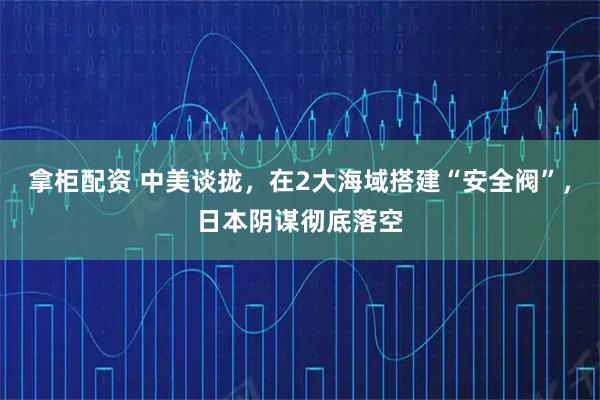拿柜配资 中美谈拢，在2大海域搭建“安全阀”，日本阴谋彻底落空