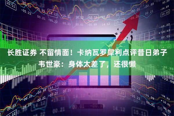 长胜证券 不留情面！卡纳瓦罗犀利点评昔日弟子韦世豪：身体太差了，还很懒