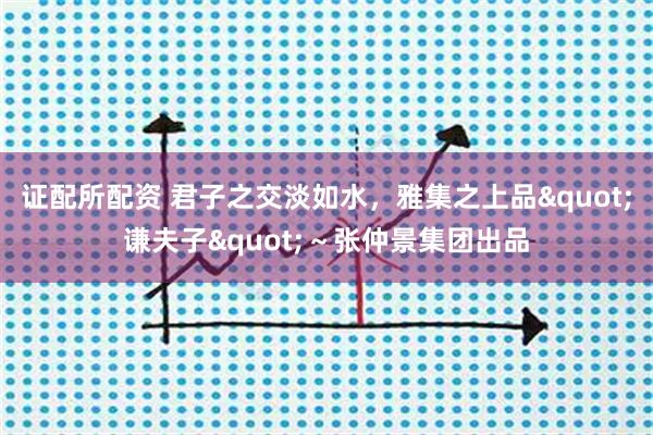 证配所配资 君子之交淡如水，雅集之上品"谦夫子"～张仲景集团出品