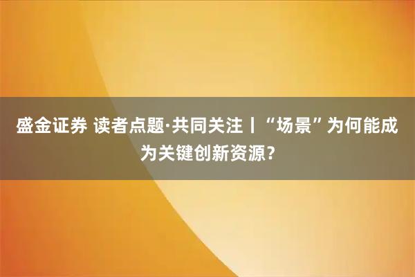 盛金证券 读者点题·共同关注丨“场景”为何能成为关键创新资源？