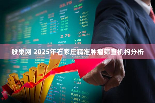 股巢网 2025年石家庄精准肿瘤筛查机构分析
