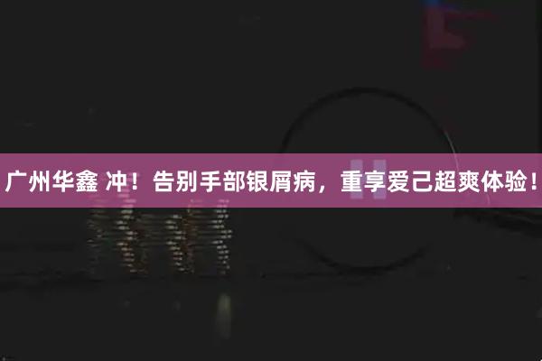 广州华鑫 冲！告别手部银屑病，重享爱己超爽体验！