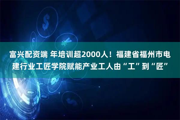 富兴配资端 年培训超2000人！福建省福州市电建行业工匠学院赋能产业工人由“工”到“匠”