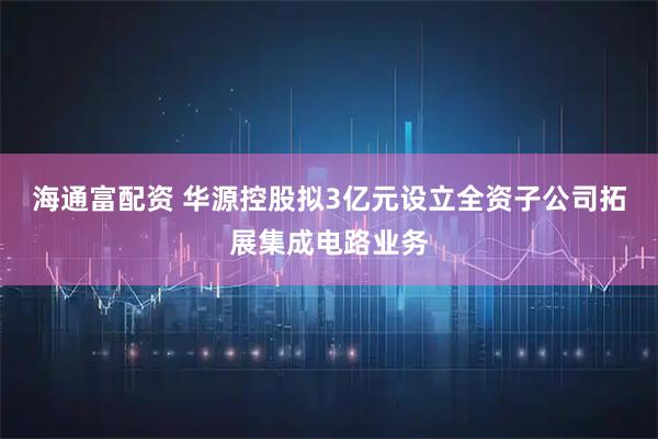 海通富配资 华源控股拟3亿元设立全资子公司拓展集成电路业务