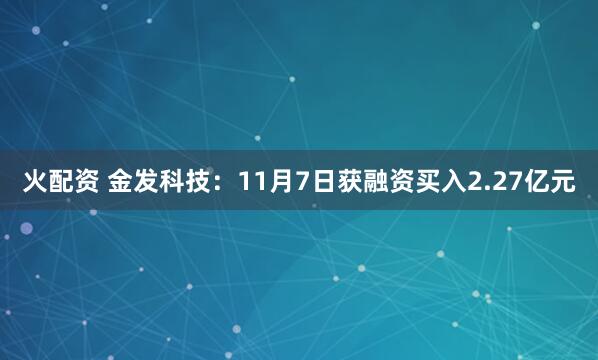 火配资 金发科技：11月7日获融资买入2.27亿元