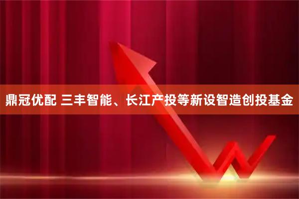 鼎冠优配 三丰智能、长江产投等新设智造创投基金