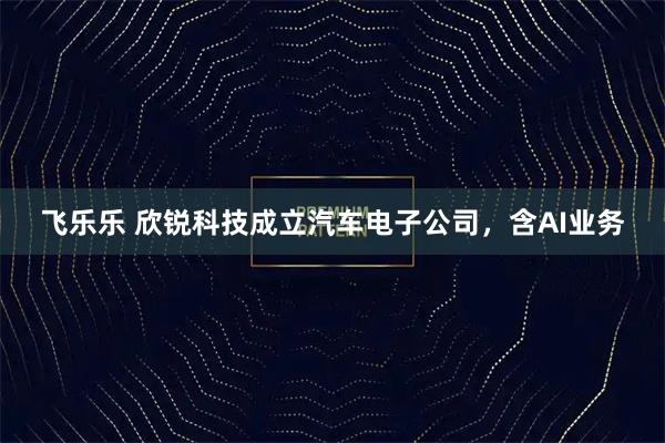 飞乐乐 欣锐科技成立汽车电子公司，含AI业务