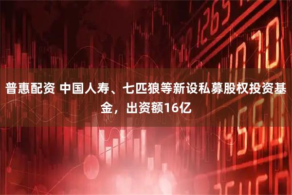 普惠配资 中国人寿、七匹狼等新设私募股权投资基金，出资额16亿