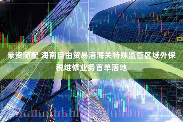 豪资随配 海南自由贸易港海关特殊监管区域外保税维修业务首单落地