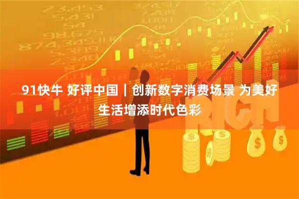 91快牛 好评中国｜创新数字消费场景 为美好生活增添时代色彩