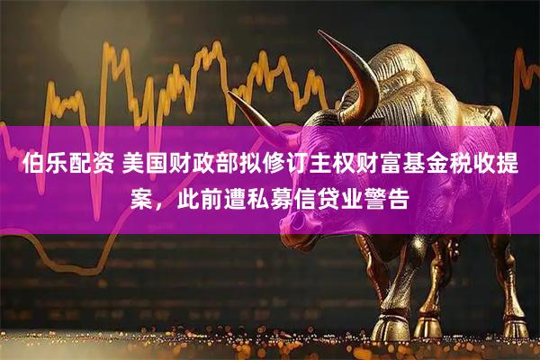 伯乐配资 美国财政部拟修订主权财富基金税收提案，此前遭私募信贷业警告
