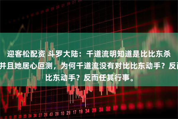 迎客松配资 斗罗大陆：千道流明知道是比比东杀了千寻疾，并且她居心叵测，为何千道流没有对比比东动手？反而任其行事。