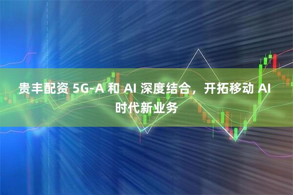 贵丰配资 5G-A 和 AI 深度结合，开拓移动 AI 时代新业务