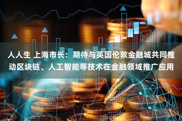 人人生 上海市长：期待与英国伦敦金融城共同推动区块链、人工智能等技术在金融领域推广应用
