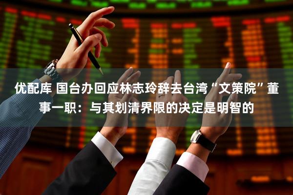优配库 国台办回应林志玲辞去台湾“文策院”董事一职：与其划清界限的决定是明智的
