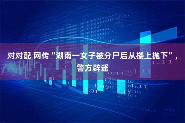 对对配 网传“湖南一女子被分尸后从楼上抛下”，警方辟谣