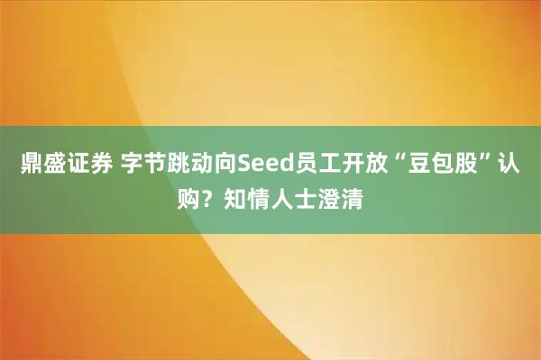鼎盛证券 字节跳动向Seed员工开放“豆包股”认购？知情人士澄清