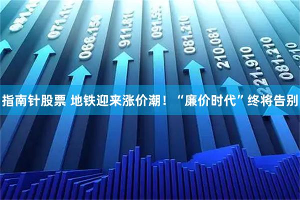 指南针股票 地铁迎来涨价潮！“廉价时代”终将告别