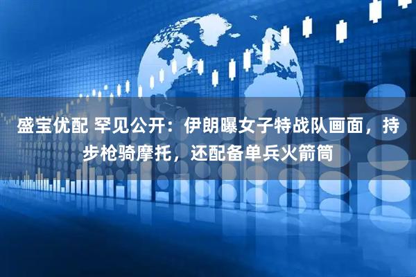 盛宝优配 罕见公开：伊朗曝女子特战队画面，持步枪骑摩托，还配备单兵火箭筒