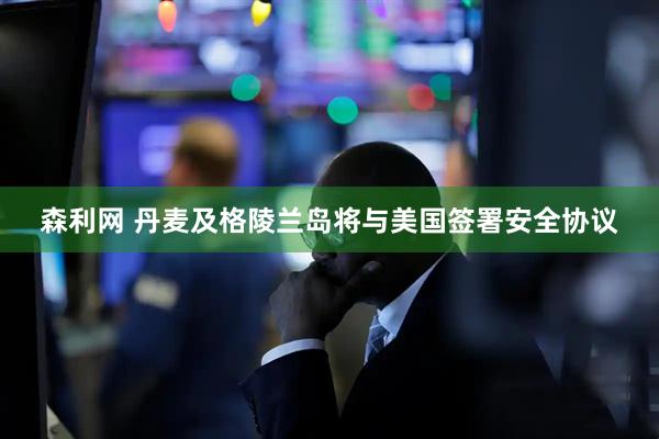 森利网 丹麦及格陵兰岛将与美国签署安全协议